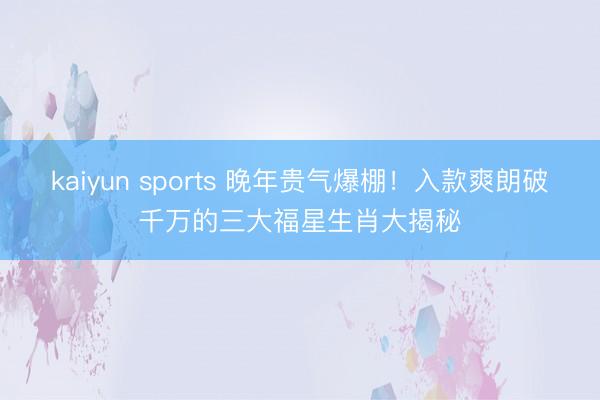kaiyun sports 晚年贵气爆棚！入款爽朗破千万的三大福星生肖大揭秘