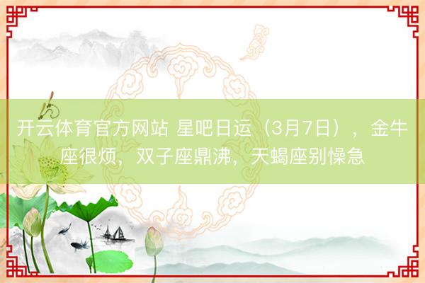 开云体育官方网站 星吧日运（3月7日），金牛座很烦，双子座鼎沸，天蝎座别懆急