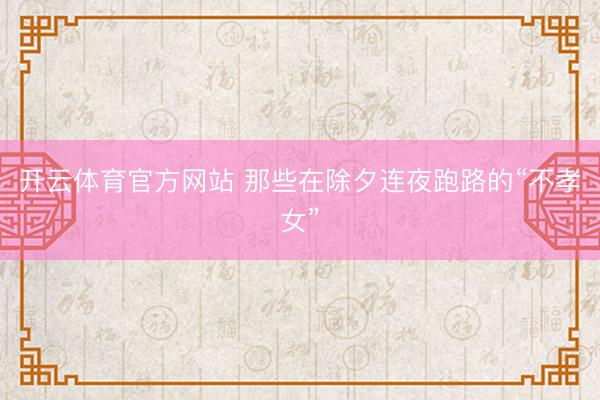 开云体育官方网站 那些在除夕连夜跑路的“不孝女”