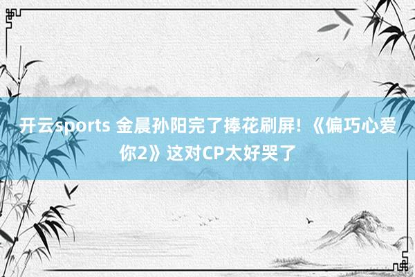 开云sports 金晨孙阳完了捧花刷屏! 《偏巧心爱你2》这对CP太好哭了