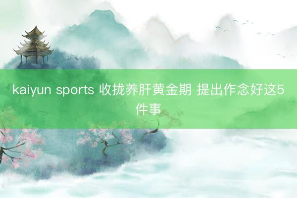 kaiyun sports 收拢养肝黄金期 提出作念好这5件事