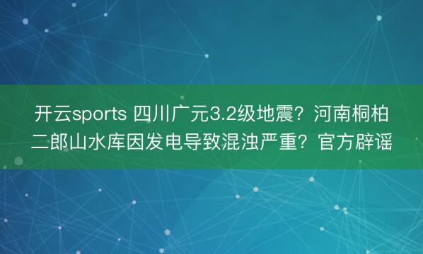开云sports 四川广元3.2级地震?河南桐柏二郎山水库因发电导致混浊严重?官方辟谣
