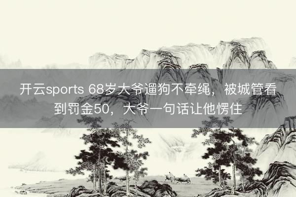 开云sports 68岁大爷遛狗不牵绳,被城管看到罚金50,大爷一句话让他愣住