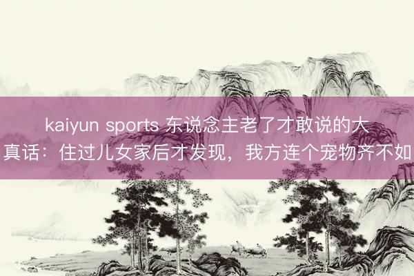 kaiyun sports 东说念主老了才敢说的大真话：住过儿女家后才发现，我方连个宠物齐不如