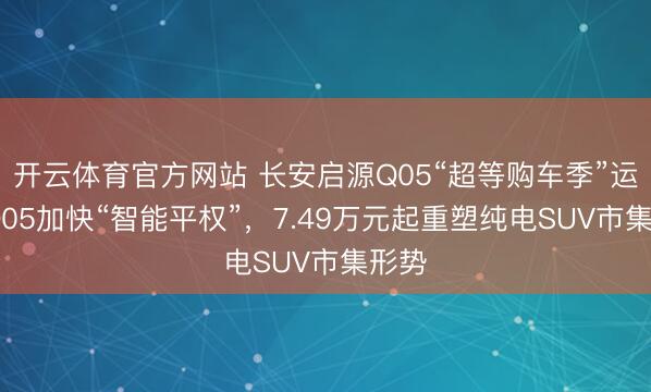 开云体育官方网站 长安启源Q05“超等购车季”运转 Q05加快“智能平权”，7.49万元起重塑纯电SUV市集形势