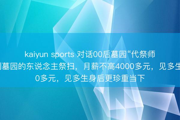 kaiyun sports 对话00后墓园“代祭师”女孩：帮无法到墓园的东说念主祭扫，月薪不高4000多元，见多生身后更珍重当下