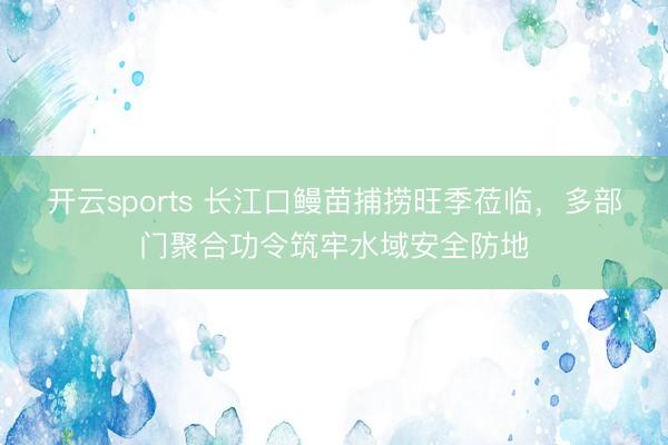 开云sports 长江口鳗苗捕捞旺季莅临,多部门聚合功令筑牢水域安全防地