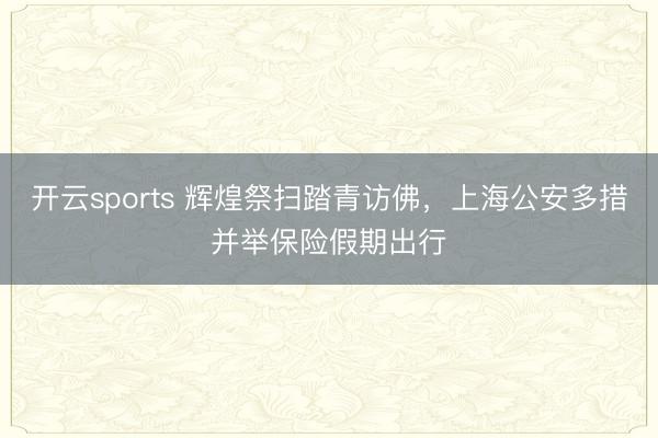 开云sports 辉煌祭扫踏青访佛,上海公安多措并举保险假期出行
