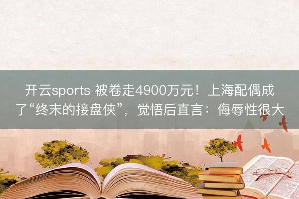 开云sports 被卷走4900万元!上海配偶成了“终末的接盘侠”,觉悟后直言:侮辱性很大
