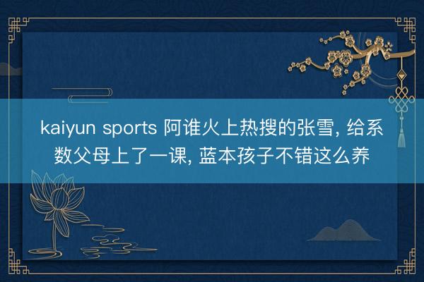kaiyun sports 阿谁火上热搜的张雪, 给系数父母上了一课, 蓝本孩子不错这么养