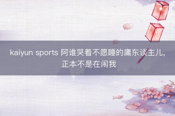 kaiyun sports 阿谁哭着不愿睡的庸东谈主儿， 正本不是在闹我