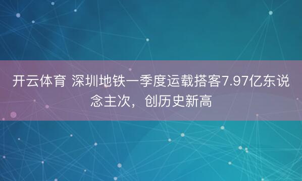 开云体育 深圳地铁一季度运载搭客7.97亿东说念主次,创历史新高