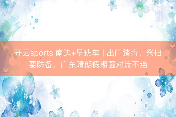 开云sports 南边+早班车 | 出门踏青、祭扫要防备，广东晴朗假期强对流不绝