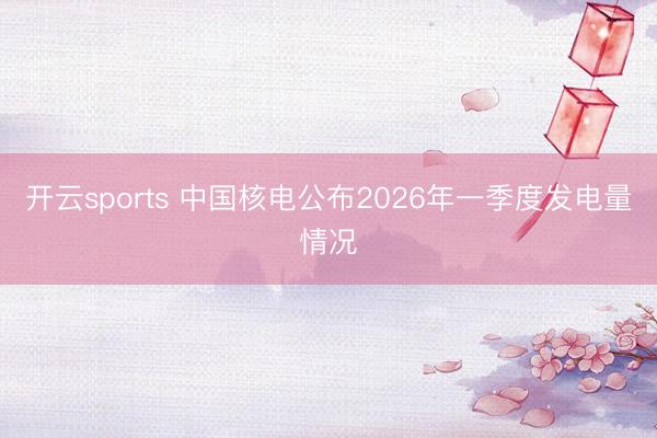 开云sports 中国核电公布2026年一季度发电量情况