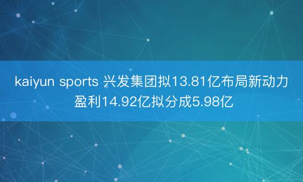 kaiyun sports 兴发集团拟13.81亿布局新动力 盈利14.92亿拟分成5.98亿