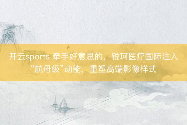 开云sports 牵手好意思的,锐珂医疗国际注入“航母级”动能,重塑高端影像样式