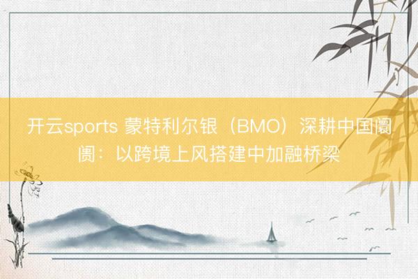 开云sports 蒙特利尔银（BMO）深耕中国阛阓：以跨境上风搭建中加融桥梁
