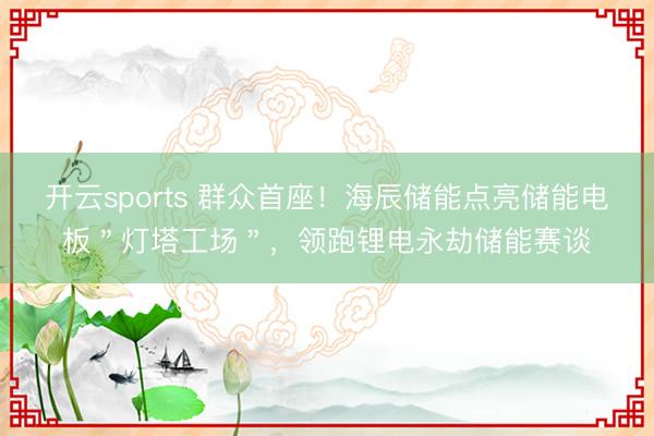 开云sports 群众首座！海辰储能点亮储能电板＂灯塔工场＂，领跑锂电永劫储能赛谈
