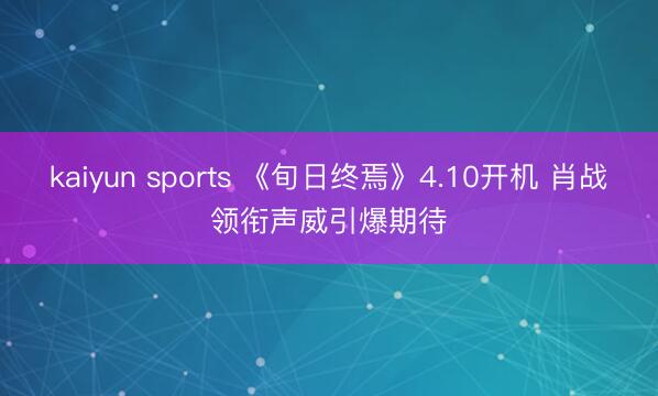 kaiyun sports 《旬日终焉》4.10开机 肖战领衔声威引爆期待