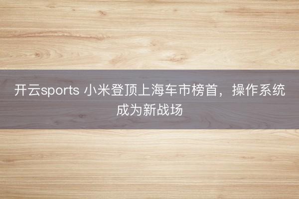 开云sports 小米登顶上海车市榜首，操作系统成为新战场