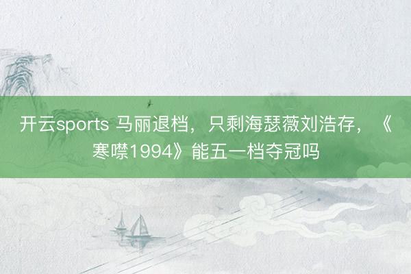 开云sports 马丽退档,只剩海瑟薇刘浩存,《寒噤1994》能五一档夺冠吗