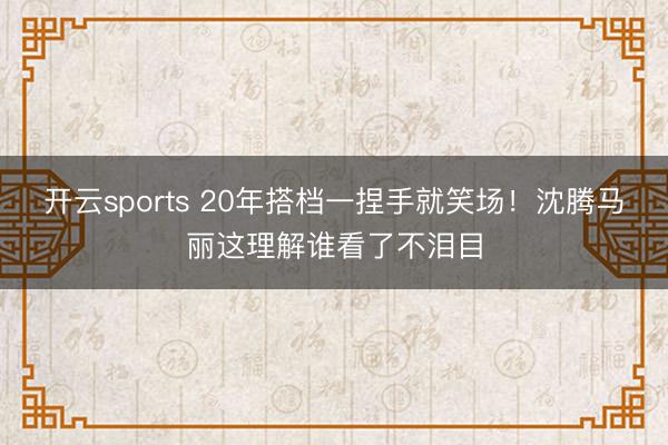 开云sports 20年搭档一捏手就笑场!沈腾马丽这理解谁看了不泪目
