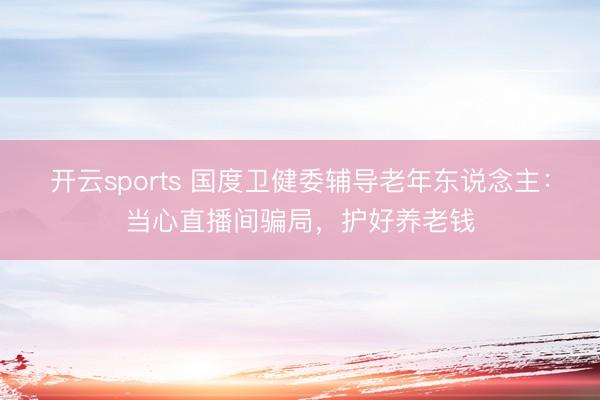 开云sports 国度卫健委辅导老年东说念主:当心直播间骗局,护好养老钱