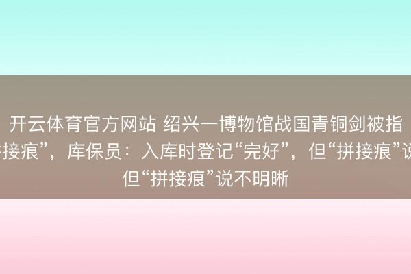 开云体育官方网站 绍兴一博物馆战国青铜剑被指多处“拼接痕”，库保员：入库时登记“完好”，但“拼接痕”说不明晰