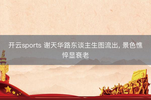 开云sports 谢天华路东谈主生图流出, 景色憔悴显衰老