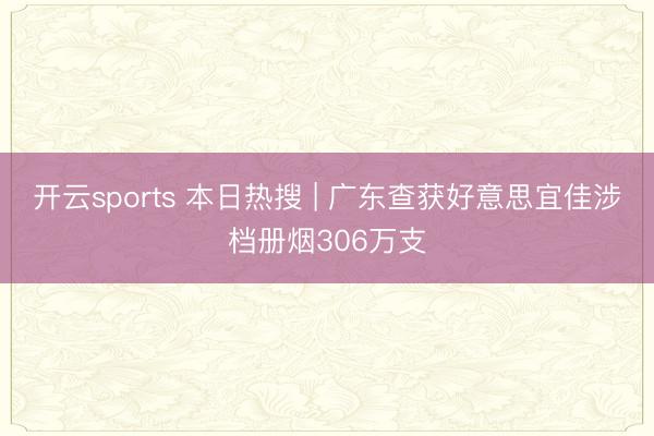 开云sports 本日热搜 | 广东查获好意思宜佳涉档册烟306万支
