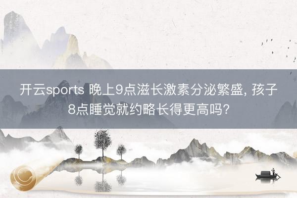 开云sports 晚上9点滋长激素分泌繁盛， 孩子8点睡觉就约略长得更高吗?