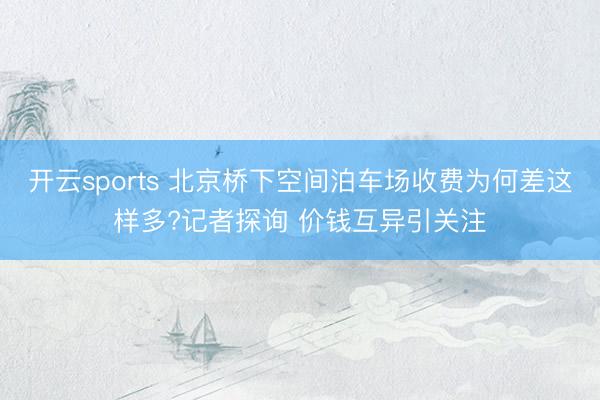 开云sports 北京桥下空间泊车场收费为何差这样多?记者探询 价钱互异引关注