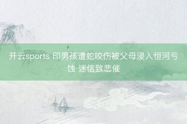 开云sports 印男孩遭蛇咬伤被父母浸入恒河亏蚀 迷信致悲催