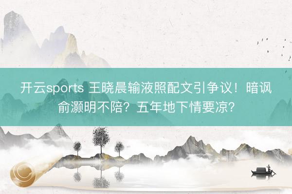 开云sports 王晓晨输液照配文引争议！暗讽俞灏明不陪？五年地下情要凉？