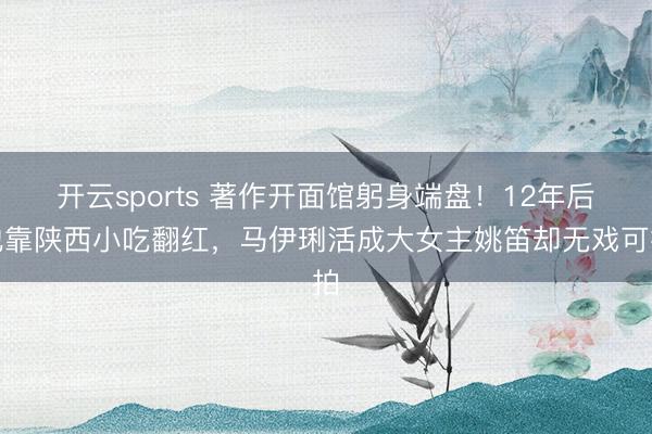 开云sports 著作开面馆躬身端盘！12年后他靠陕西小吃翻红，马伊琍活成大女主姚笛却无戏可拍