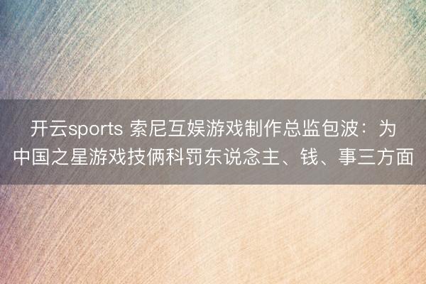 开云sports 索尼互娱游戏制作总监包波：为中国之星游戏技俩科罚东说念主、钱、事三方面