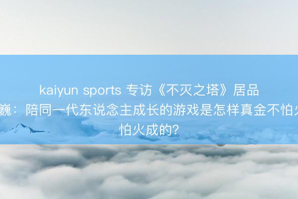 kaiyun sports 专访《不灭之塔》居品总监魏巍：陪同一代东说念主成长的游戏是怎样真金不怕火成的？