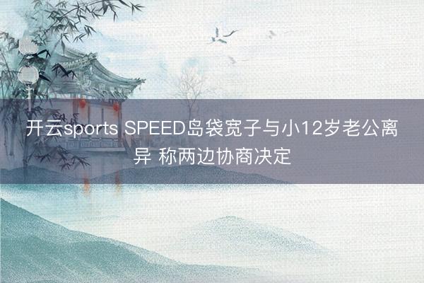 开云sports SPEED岛袋宽子与小12岁老公离异 称两边协商决定