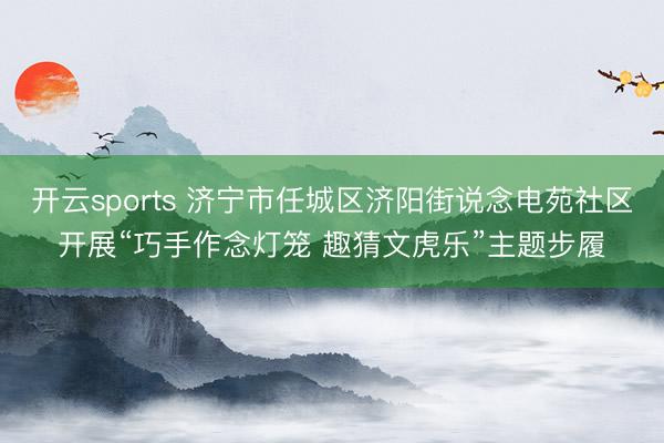 开云sports 济宁市任城区济阳街说念电苑社区开展“巧手作念灯笼 趣猜文虎乐”主题步履