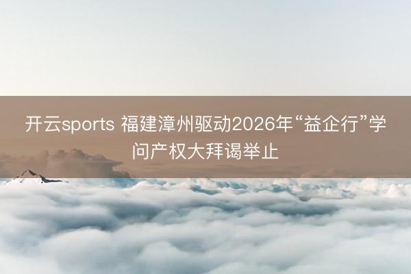 开云sports 福建漳州驱动2026年“益企行”学问产权大拜谒举止