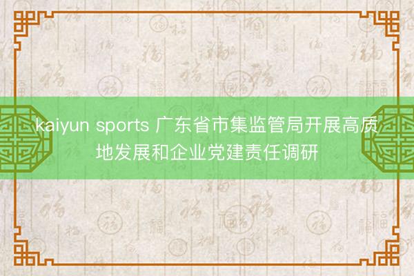 kaiyun sports 广东省市集监管局开展高质地发展和企业党建责任调研