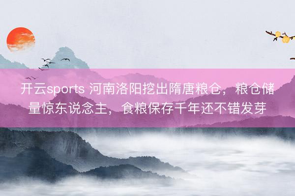 开云sports 河南洛阳挖出隋唐粮仓，粮仓储量惊东说念主，食粮保存千年还不错发芽