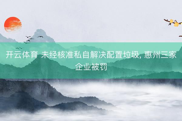 开云体育 未经核准私自解决配置垃圾， 惠州三家企业被罚