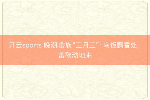 开云sports 晚潮|畲族“三月三”: 乌饭飘香处， 畲歌动地来