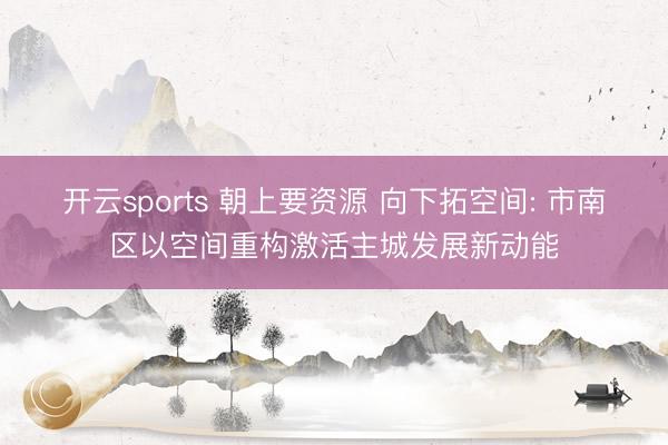 开云sports 朝上要资源 向下拓空间: 市南区以空间重构激活主城发展新动能