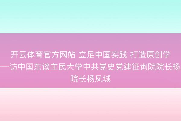 开云体育官方网站 立足中国实践 打造原创学术——访中国东谈主民大学中共党史党建征询院院长杨凤城