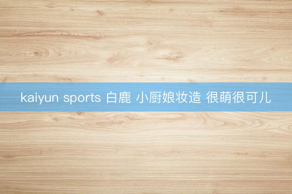 kaiyun sports 白鹿 小厨娘妆造 很萌很可儿