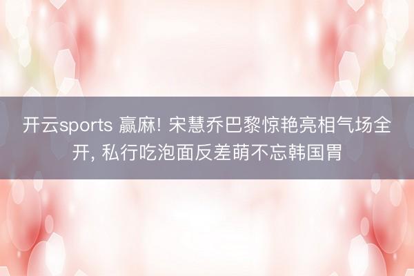 开云sports 赢麻! 宋慧乔巴黎惊艳亮相气场全开， 私行吃泡面反差萌不忘韩国胃