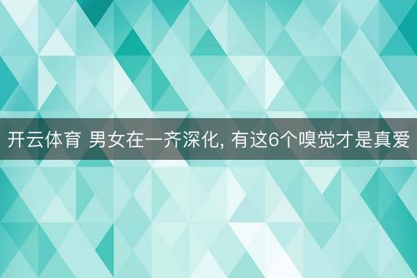 开云体育 男女在一齐深化， 有这6个嗅觉才是真爱