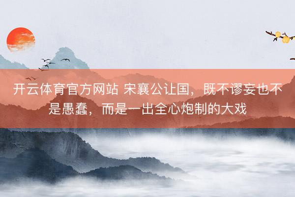 开云体育官方网站 宋襄公让国，既不谬妄也不是愚蠢，而是一出全心炮制的大戏